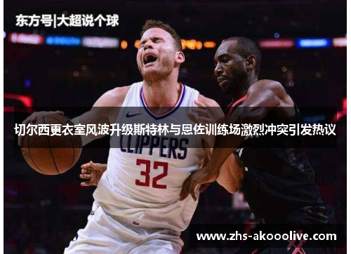 切尔西更衣室风波升级斯特林与恩佐训练场激烈冲突引发热议 切尔西更衣室风波升级斯特林与恩佐训练场激烈冲突引发热议