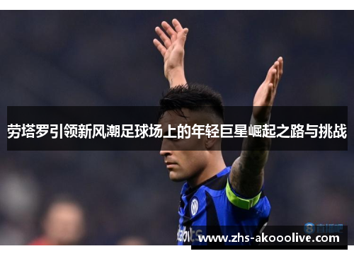 劳塔罗引领新风潮足球场上的年轻巨星崛起之路与挑战 劳塔罗引领新风潮足球场上的年轻巨星崛起之路与挑战