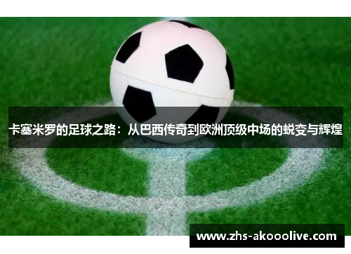卡塞米罗的足球之路:从巴西传奇到欧洲顶级中场的蜕变与辉煌 卡塞米罗的足球之路:从巴西传奇到欧洲顶级中场的蜕变与辉煌