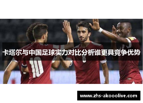 卡塔尔与中国足球实力对比分析谁更具竞争优势 卡塔尔与中国足球实力对比分析谁更具竞争优势