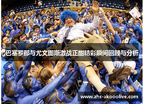 巴塞罗那与尤文图斯激战正酣精彩瞬间回顾与分析 巴塞罗那与尤文图斯激战正酣精彩瞬间回顾与分析